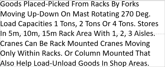 Goods Placed-Picked From Racks By Forks Moving Up-Down On Mast Rotating 270 Deg. Load Capacities 1 Tons, 2 Tons Or 4 Tons. Stores In 5m, 10m, 15m Rack Area With 1, 2, 3 Aisles. Cranes Can Be Rack Mounted Cranes Moving Only Within Racks. Or Column Mounted That Also Help Load-Unload Goods In Shop Areas. 