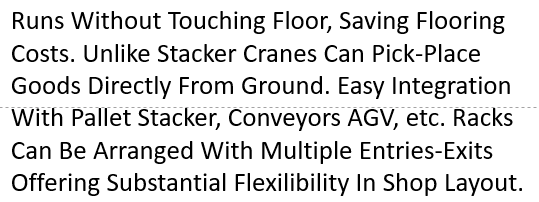 Runs Without Touching Floor, Saving Flooring Costs. Unlike Stacker Cranes Can Pick-Place Goods Directly From Ground. Easy Integration With Pallet Stacker, Conveyors AGV, etc. Racks Can Be Arranged With Multiple Entries-Exits Offering Substantial Flexilibility In Shop Layout. 