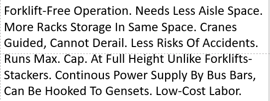 Forklift-Free Operation. Needs Less Aisle Space. More Racks Storage In Same Space. Cranes Guided, Cannot Derail. Less Risks Of Accidents. Runs Max. Cap. At Full Height Unlike Forklifts-Stackers. Continous Power Supply By Bus Bars, Can Be Hooked To Gensets. Low-Cost Labor. 