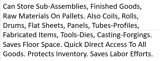 Can Store Sub-Assemblies, Finished Goods, Raw Materials On Pallets. Also Coils, Rolls, Drums, Flat Sheets, Panels, Tubes-Profiles, Fabricated Items, Tools-Dies, Casting-Forgings. Saves Floor Space. Quick Direct Access To All Goods. Protects Inventory. Saves Labor Efforts. 